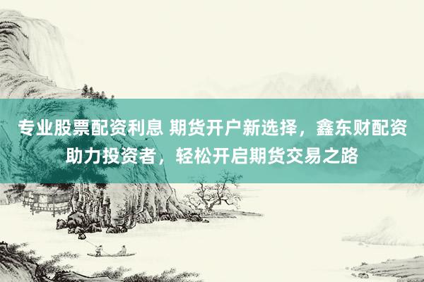 专业股票配资利息 期货开户新选择，鑫东财配资助力投资者，轻松开启期货交易之路