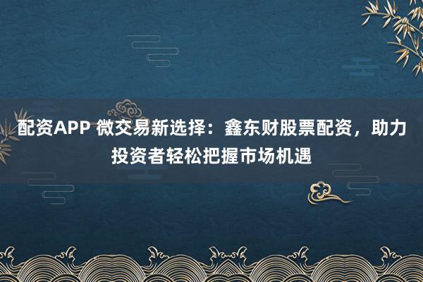 配资APP 微交易新选择：鑫东财股票配资，助力投资者轻松把握市场机遇