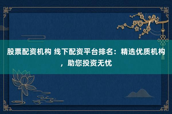 股票配资机构 线下配资平台排名：精选优质机构，助您投资无忧