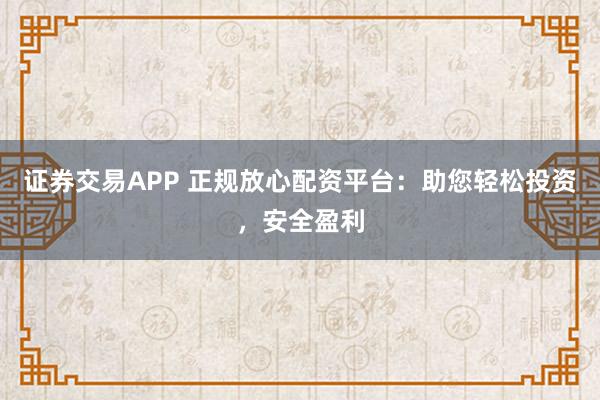 证券交易APP 正规放心配资平台：助您轻松投资，安全盈利