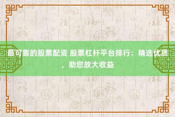 最可靠的股票配资 股票杠杆平台排行：精选优质，助您放大收益