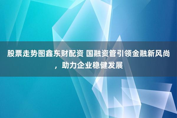 股票走势图鑫东财配资 国融资管引领金融新风尚，助力企业稳健发展