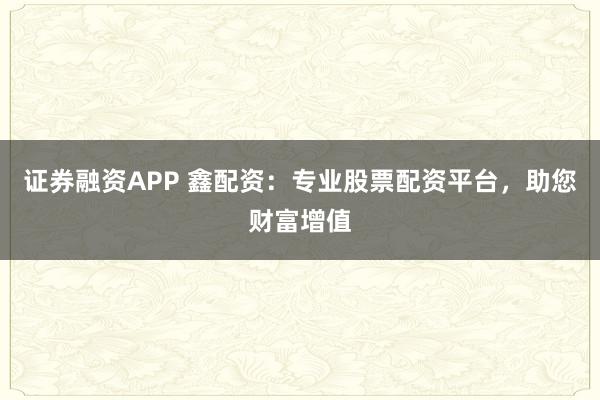 证券融资APP 鑫配资：专业股票配资平台，助您财富增值
