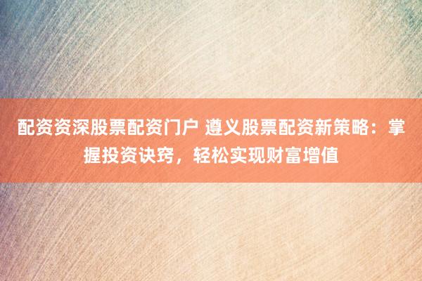配资资深股票配资门户 遵义股票配资新策略：掌握投资诀窍，轻松实现财富增值