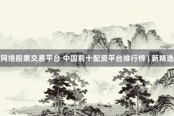 网络股票交易平台 中国前十配资平台排行榜 | 新精选