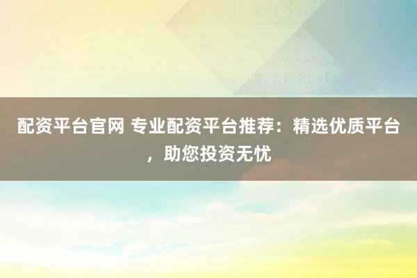 配资平台官网 专业配资平台推荐：精选优质平台，助您投资无忧