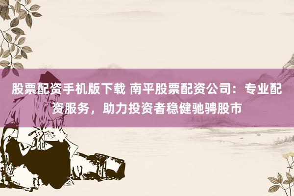 股票配资手机版下载 南平股票配资公司：专业配资服务，助力投资者稳健驰骋股市