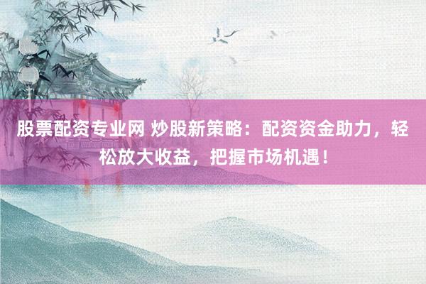 股票配资专业网 炒股新策略：配资资金助力，轻松放大收益，把握市场机遇！