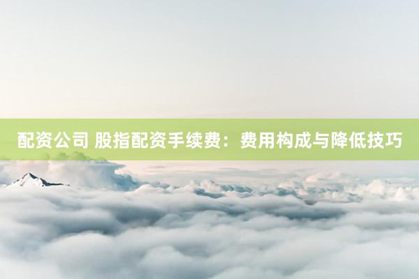 配资公司 股指配资手续费：费用构成与降低技巧