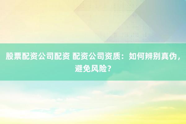 股票配资公司配资 配资公司资质：如何辨别真伪，避免风险？