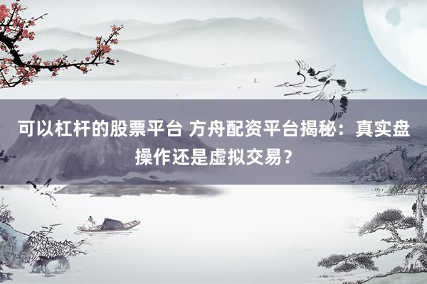 可以杠杆的股票平台 方舟配资平台揭秘：真实盘操作还是虚拟交易？