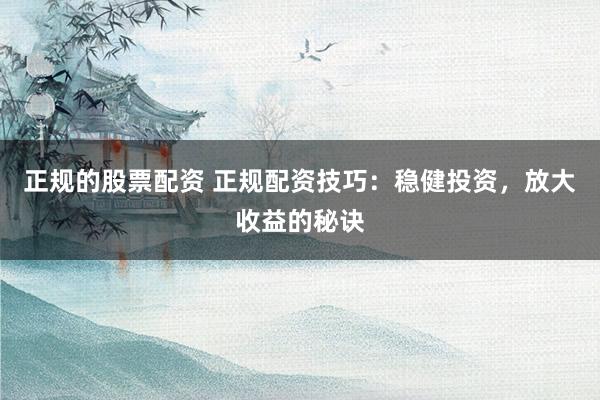 正规的股票配资 正规配资技巧：稳健投资，放大收益的秘诀