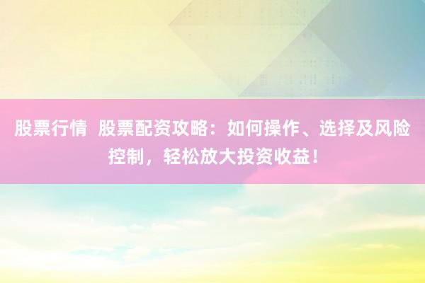 股票行情  股票配资攻略：如何操作、选择及风险控制，轻松放大投资收益！