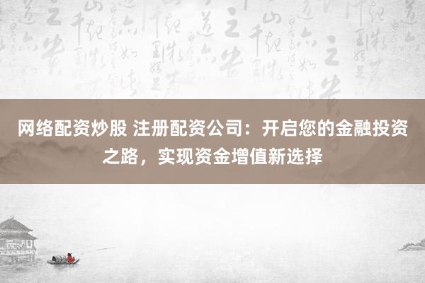 网络配资炒股 注册配资公司：开启您的金融投资之路，实现资金增值新选择