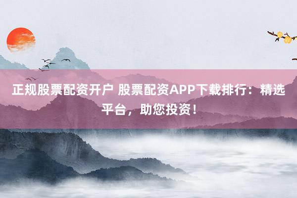 正规股票配资开户 股票配资APP下载排行：精选平台，助您投资！