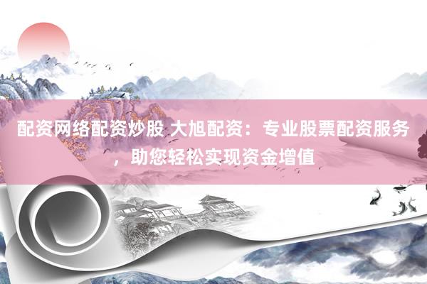 配资网络配资炒股 大旭配资：专业股票配资服务，助您轻松实现资金增值