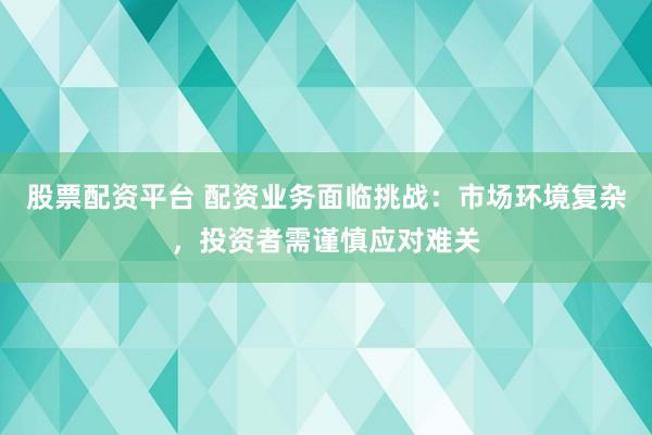 股票配资平台 配资业务面临挑战：市场环境复杂，投资者需谨慎应对难关