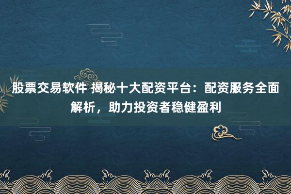 股票交易软件 揭秘十大配资平台：配资服务全面解析，助力投资者稳健盈利