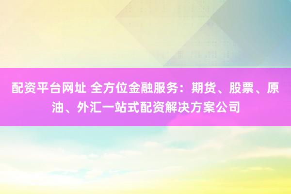 配资平台网址 全方位金融服务：期货、股票、原油、外汇一站式配资解决方案公司