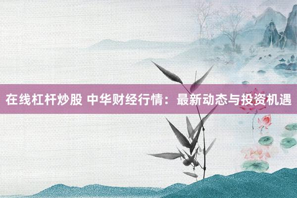在线杠杆炒股 中华财经行情：最新动态与投资机遇