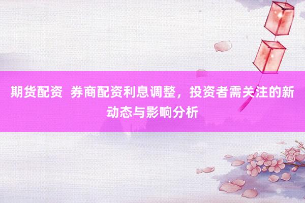 期货配资  券商配资利息调整，投资者需关注的新动态与影响分析