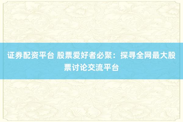 证券配资平台 股票爱好者必聚：探寻全网最大股票讨论交流平台