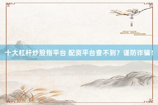 十大杠杆炒股指平台 配资平台查不到？谨防诈骗！