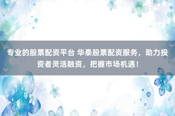 专业的股票配资平台 华泰股票配资服务，助力投资者灵活融资，把握市场机遇！