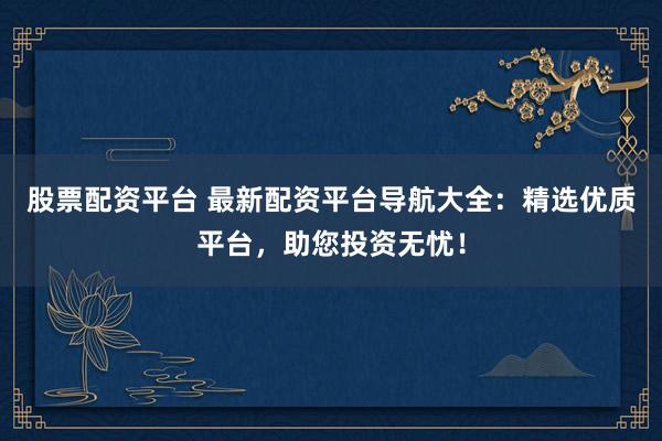 股票配资平台 最新配资平台导航大全：精选优质平台，助您投资无忧！