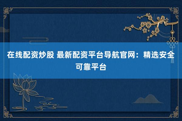 在线配资炒股 最新配资平台导航官网：精选安全可靠平台
