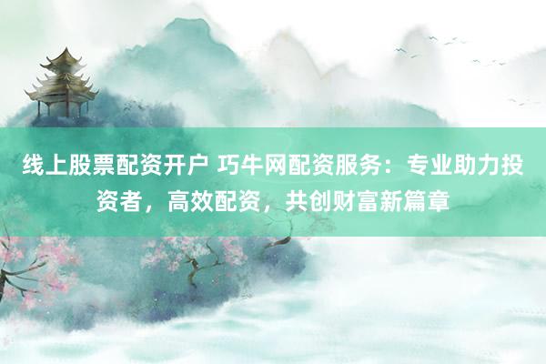 线上股票配资开户 巧牛网配资服务：专业助力投资者，高效配资，共创财富新篇章