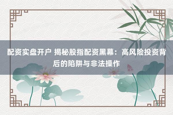 配资实盘开户 揭秘股指配资黑幕：高风险投资背后的陷阱与非法操作