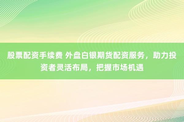股票配资手续费 外盘白银期货配资服务，助力投资者灵活布局，把握市场机遇