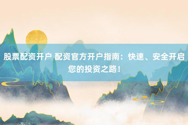股票配资开户 配资官方开户指南：快速、安全开启您的投资之路！
