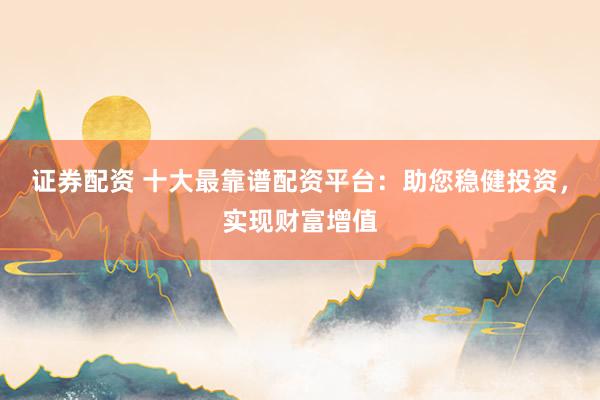 证券配资 十大最靠谱配资平台：助您稳健投资，实现财富增值