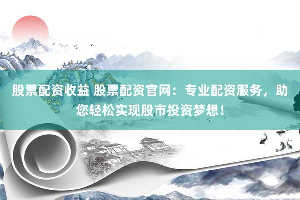 股票配资收益 股票配资官网：专业配资服务，助您轻松实现股市投资梦想！