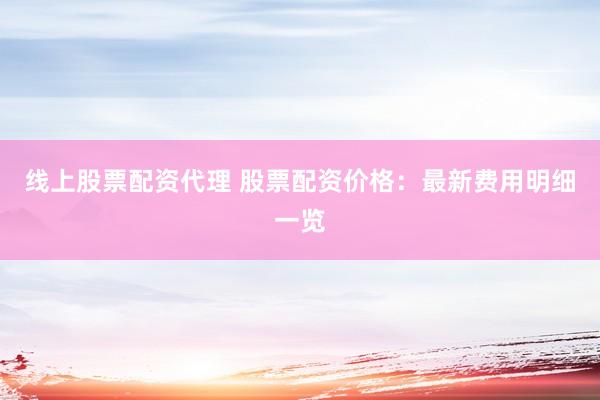 线上股票配资代理 股票配资价格：最新费用明细一览