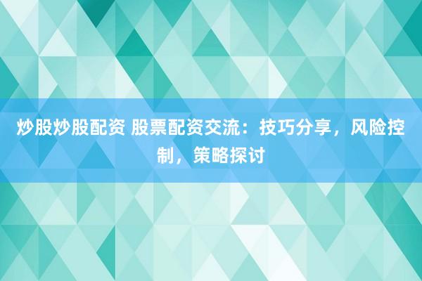炒股炒股配资 股票配资交流：技巧分享，风险控制，策略探讨