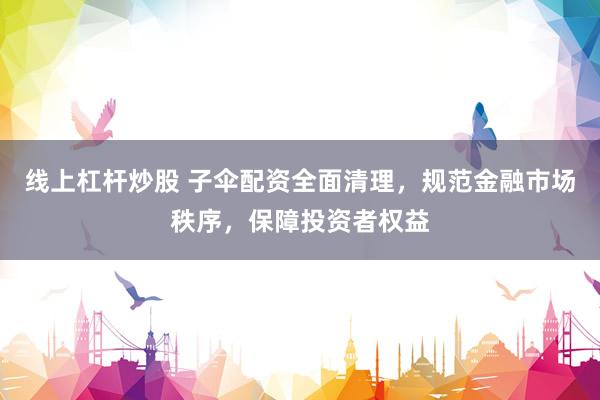 线上杠杆炒股 子伞配资全面清理，规范金融市场秩序，保障投资者权益