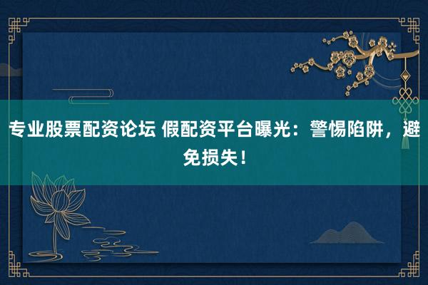 专业股票配资论坛 假配资平台曝光：警惕陷阱，避免损失！