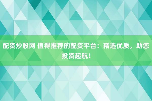 配资炒股网 值得推荐的配资平台：精选优质，助您投资起航！