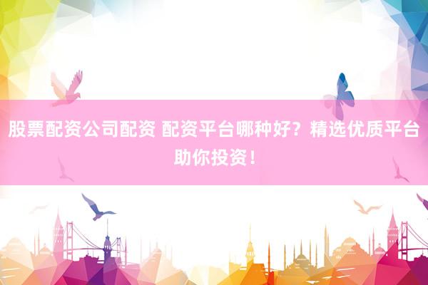 股票配资公司配资 配资平台哪种好？精选优质平台助你投资！