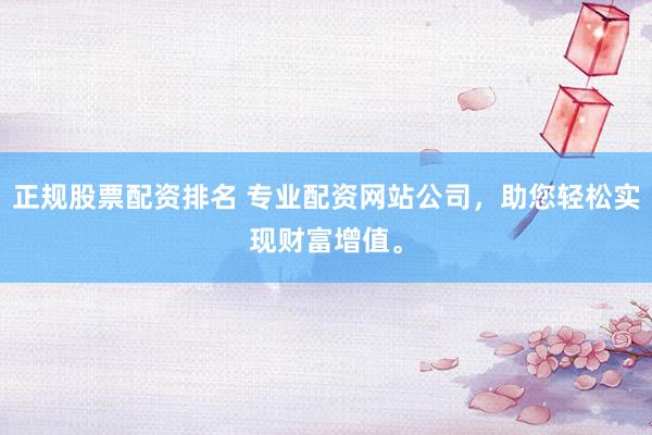 正规股票配资排名 专业配资网站公司，助您轻松实现财富增值。