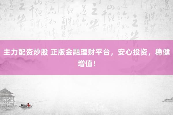 主力配资炒股 正版金融理财平台，安心投资，稳健增值！