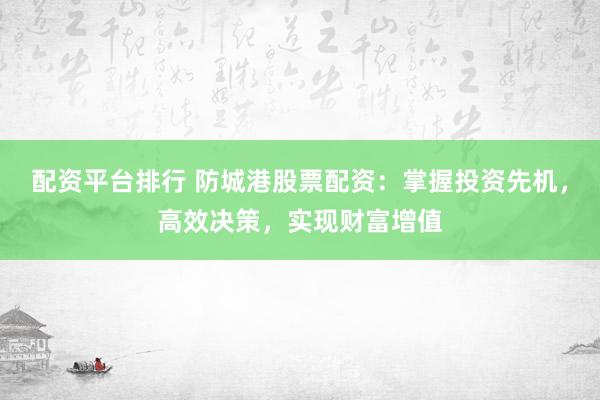 配资平台排行 防城港股票配资：掌握投资先机，高效决策，实现财富增值