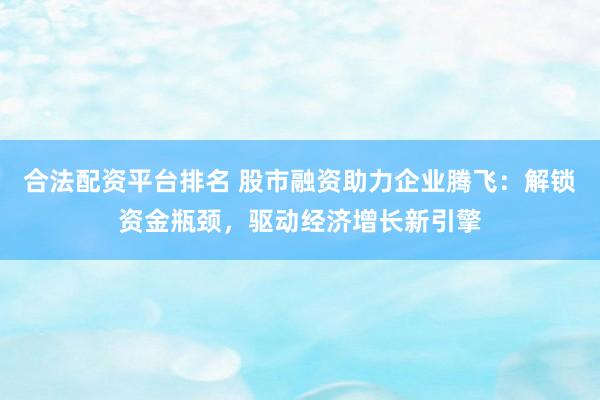 合法配资平台排名 股市融资助力企业腾飞：解锁资金瓶颈，驱动经济增长新引擎