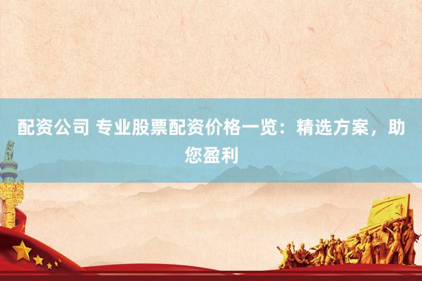 配资公司 专业股票配资价格一览：精选方案，助您盈利