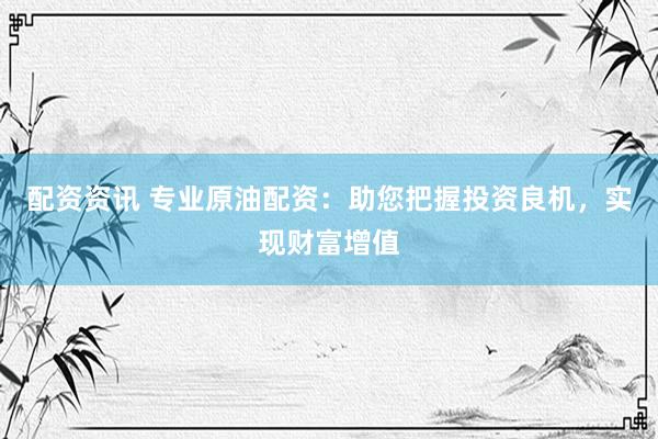 配资资讯 专业原油配资：助您把握投资良机，实现财富增值