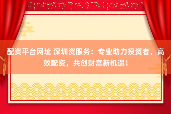 配资平台网址 深圳资服务：专业助力投资者，高效配资，共创财富新机遇！