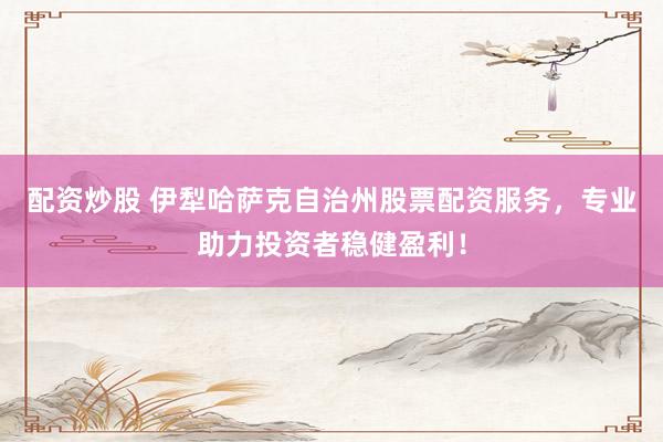 配资炒股 伊犁哈萨克自治州股票配资服务，专业助力投资者稳健盈利！